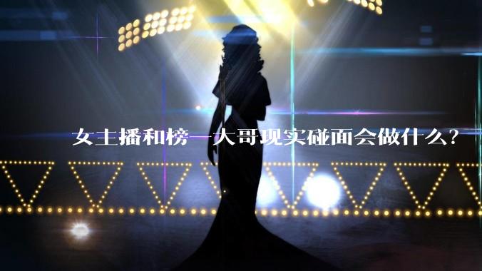女主播和榜一大哥现实碰面会做什么？
