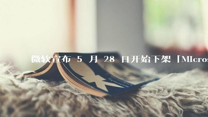 微软宣布 5 月 28 日开始下架「Microsoft 远程桌面」应用，背后原因有哪些？